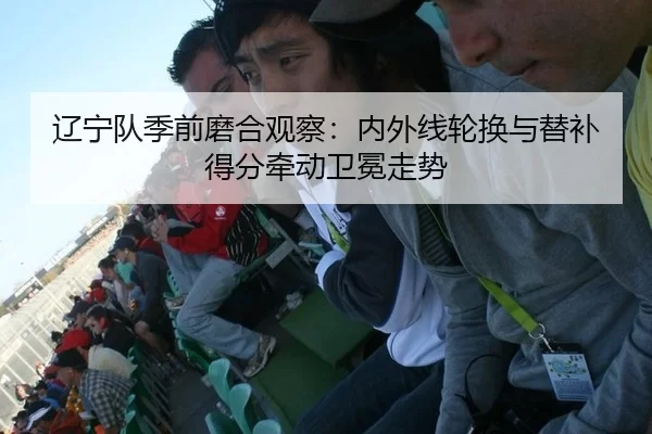 辽宁队季前磨合观察：内外线轮换与替补得分牵动卫冕走势